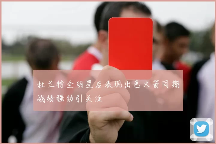 杜兰特全明星后表现出色火箭同期战绩强劲引关注