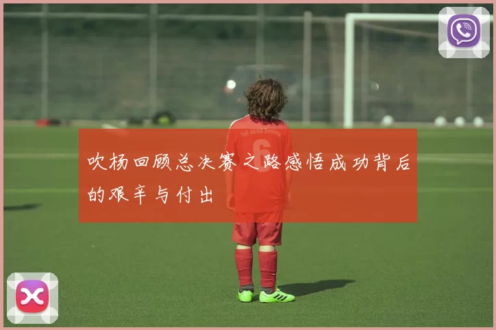 吹杨回顾总决赛之路感悟成功背后的艰辛与付出