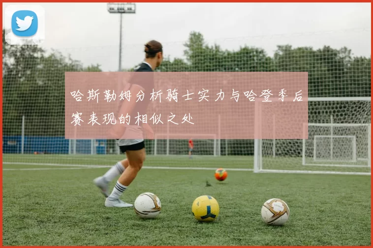 哈斯勒姆分析骑士实力与哈登季后赛表现的相似之处