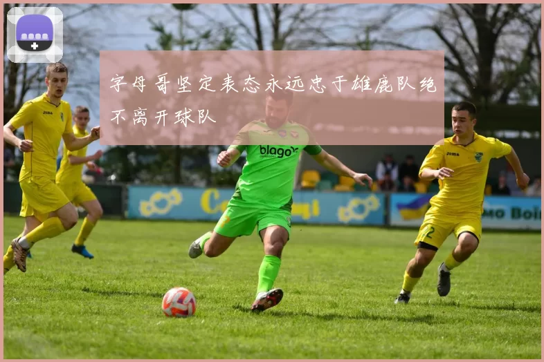 字母哥坚定表态永远忠于雄鹿队绝不离开球队
