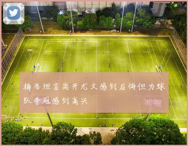 梅洛坦言离开尤文感到后悔但为球队夺冠感到高兴