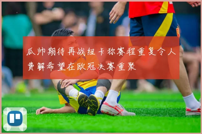 瓜帅期待再战纽卡称赛程重复令人费解希望在欧冠决赛重聚