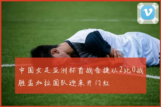 中国女足亚洲杯首战告捷以2比0战胜孟加拉国队迎来开门红
