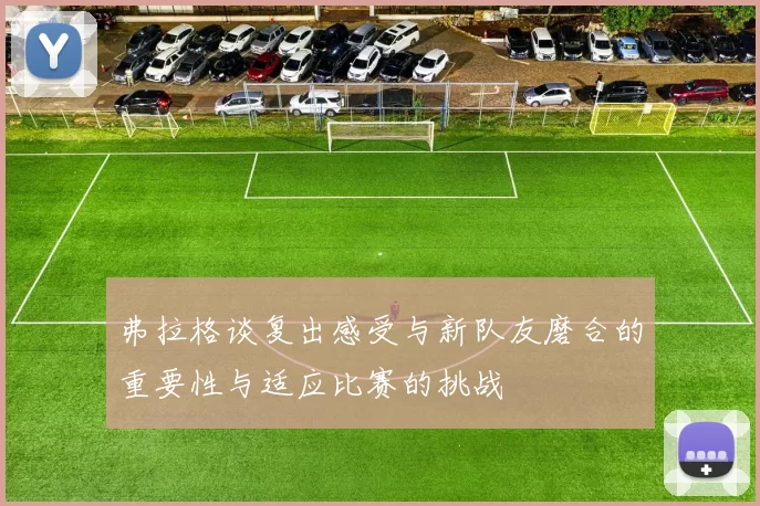 弗拉格谈复出感受与新队友磨合的重要性与适应比赛的挑战