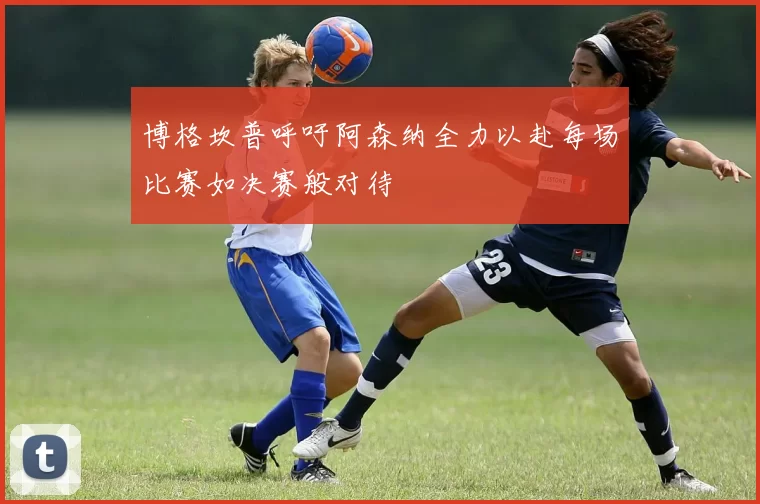 博格坎普呼吁阿森纳全力以赴每场比赛如决赛般对待