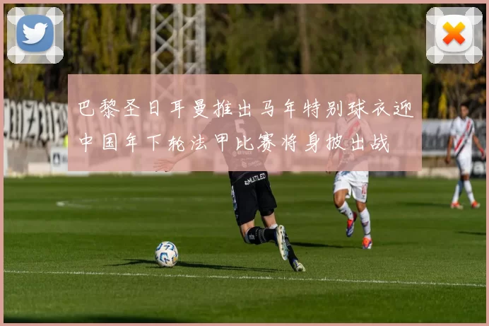 巴黎圣日耳曼推出马年特别球衣迎中国年下轮法甲比赛将身披出战