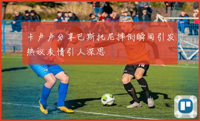 卡卢卢分享巴斯托尼摔倒瞬间引发热议表情引人深思
