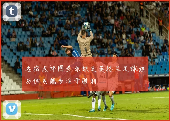 名宿点评图多尔缺乏英格兰足球经历但或能专注于胜利