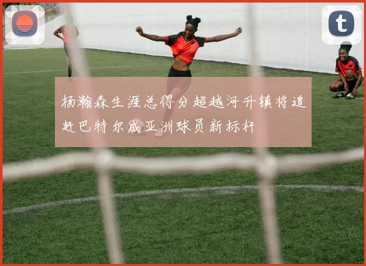 杨瀚森生涯总得分超越河升镇将追赶巴特尔成亚洲球员新标杆