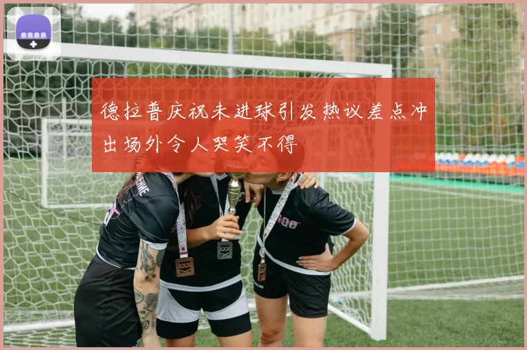 德拉普庆祝未进球引发热议差点冲出场外令人哭笑不得