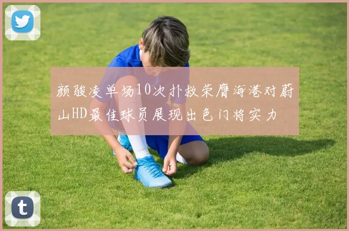 颜骏凌单场10次扑救荣膺海港对蔚山HD最佳球员展现出色门将实力