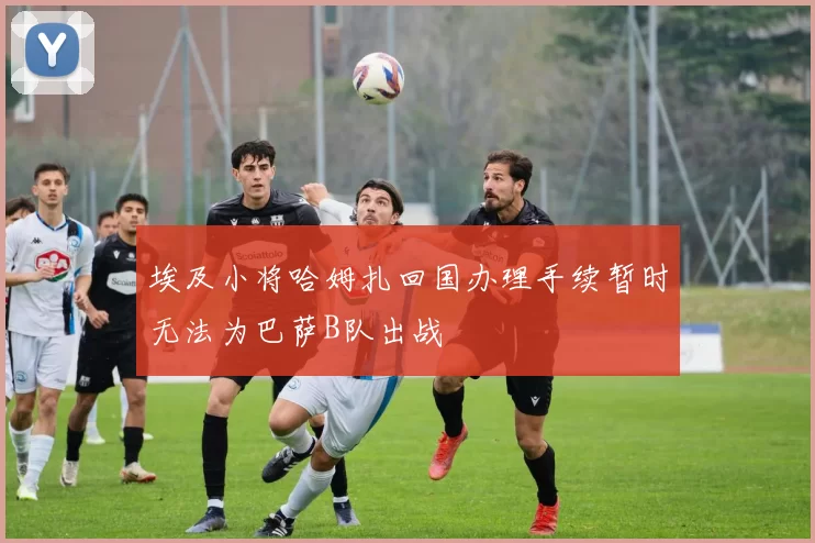 埃及小将哈姆扎回国办理手续暂时无法为巴萨B队出战