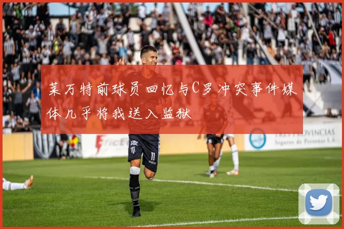 莱万特前球员回忆与C罗冲突事件媒体几乎将我送入监狱