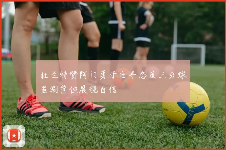 杜兰特赞阿门勇于出手态度三分球虽涮筐但展现自信