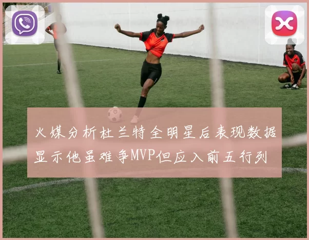 火媒分析杜兰特全明星后表现数据显示他虽难争MVP但应入前五行列