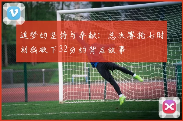 追梦的坚持与奉献：总决赛抢七时刻我砍下32分的背后故事