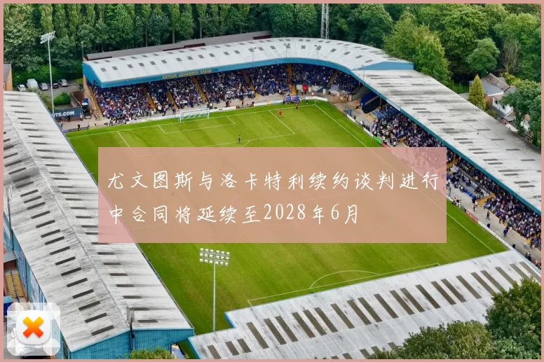 尤文图斯与洛卡特利续约谈判进行中合同将延续至2028年6月