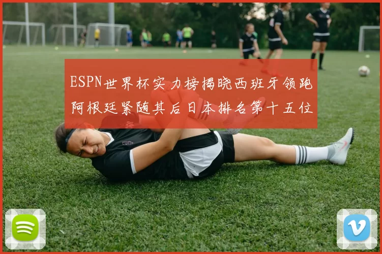 ESPN世界杯实力榜揭晓西班牙领跑阿根廷紧随其后日本排名第十五位