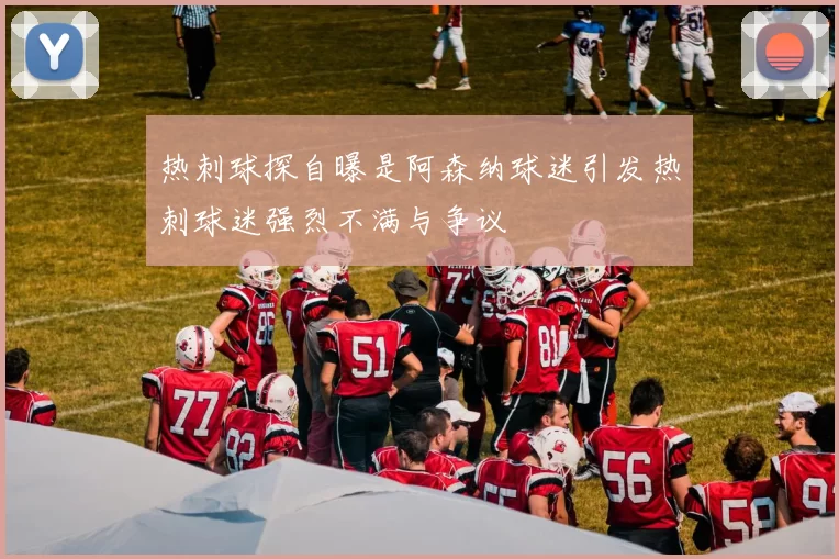 热刺球探自曝是阿森纳球迷引发热刺球迷强烈不满与争议