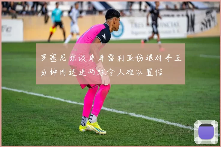 罗塞尼尔谈库库雷利亚伤退对手五分钟内连进两球令人难以置信
